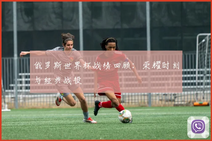 俄罗斯世界杯战绩回顾：荣耀时刻与经典战役