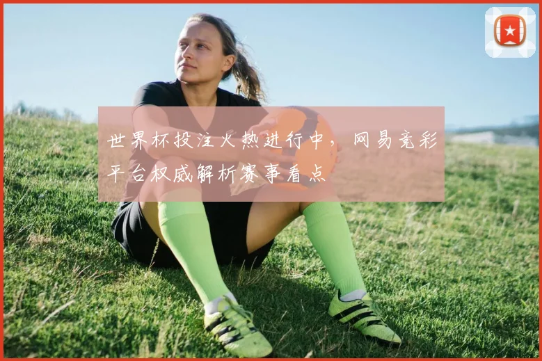 世界杯投注火热进行中，网易竞彩平台权威解析赛事看点